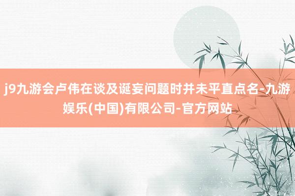 j9九游会卢伟在谈及诞妄问题时并未平直点名-九游娱乐(中国)有限公司-官方网站