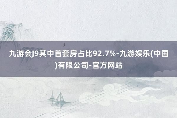 九游会J9其中首套房占比92.7%-九游娱乐(中国)有限公司-官方网站
