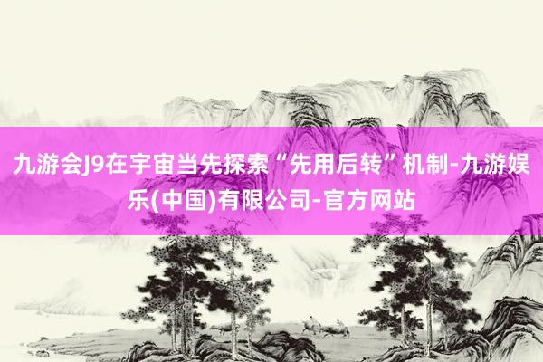 九游会J9在宇宙当先探索“先用后转”机制-九游娱乐(中国)有限公司-官方网站
