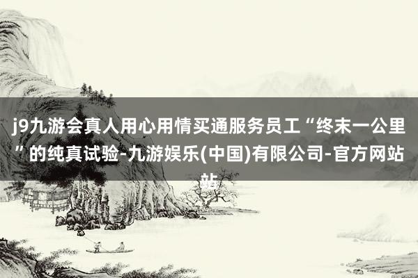 j9九游会真人用心用情买通服务员工“终末一公里”的纯真试验-九游娱乐(中国)有限公司-官方网站
