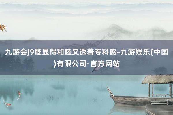 九游会J9既显得和睦又透着专科感-九游娱乐(中国)有限公司-官方网站