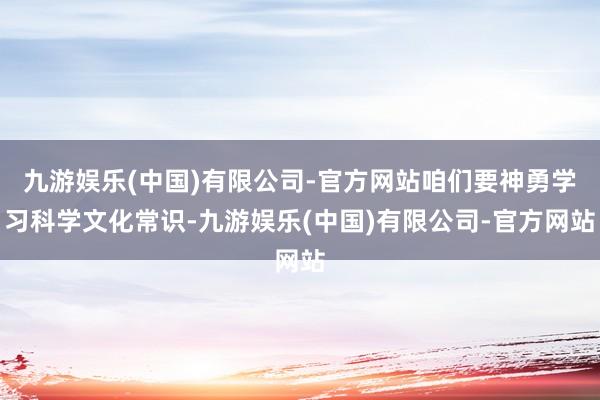 九游娱乐(中国)有限公司-官方网站咱们要神勇学习科学文化常识-九游娱乐(中国)有限公司-官方网站