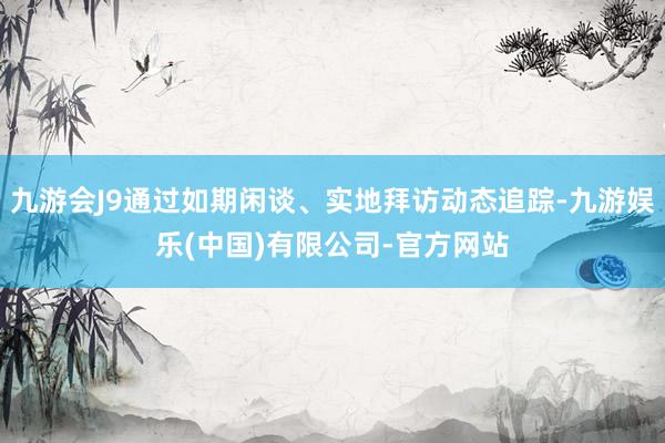 九游会J9通过如期闲谈、实地拜访动态追踪-九游娱乐(中国)有限公司-官方网站