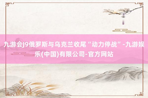 九游会J9俄罗斯与乌克兰收尾“动力停战”-九游娱乐(中国)有限公司-官方网站