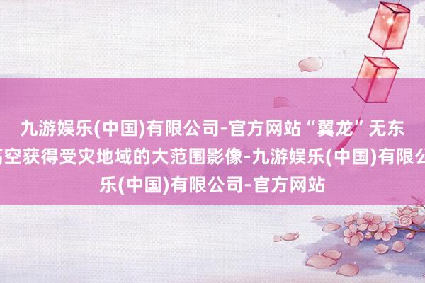 九游娱乐(中国)有限公司-官方网站“翼龙”无东谈主机可从高空获得受灾地域的大范围影像-九游娱乐(中国)有限公司-官方网站