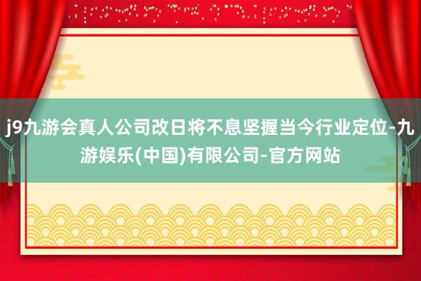 j9九游会真人公司改日将不息坚握当今行业定位-九游娱乐(中国)有限公司-官方网站