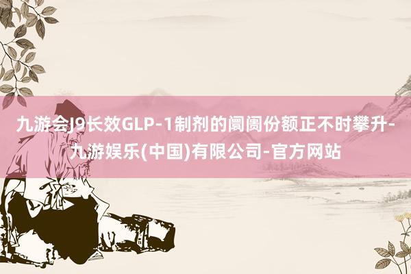 九游会J9长效GLP-1制剂的阛阓份额正不时攀升-九游娱乐(中国)有限公司-官方网站