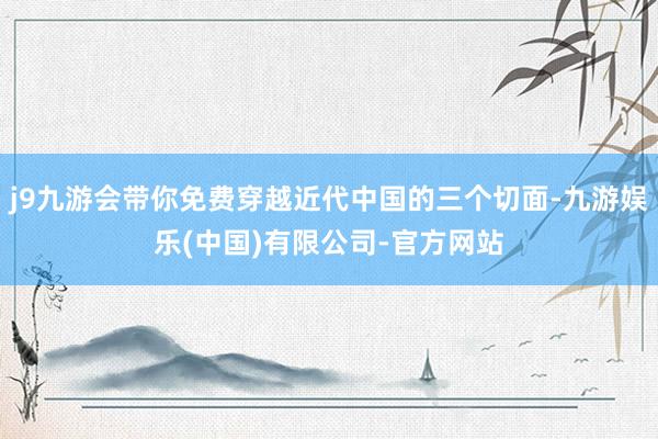 j9九游会带你免费穿越近代中国的三个切面-九游娱乐(中国)有限公司-官方网站