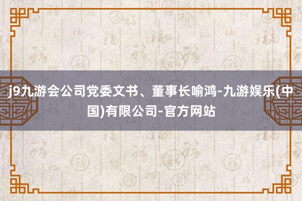 j9九游会公司党委文书、董事长喻鸿-九游娱乐(中国)有限公司-官方网站