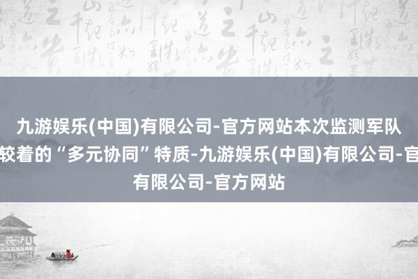 九游娱乐(中国)有限公司-官方网站本次监测军队呈现出较着的“多元协同”特质-九游娱乐(中国)有限公司-官方网站