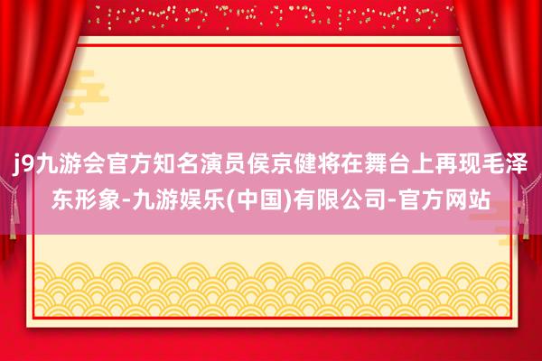 j9九游会官方知名演员侯京健将在舞台上再现毛泽东形象-九游娱乐(中国)有限公司-官方网站