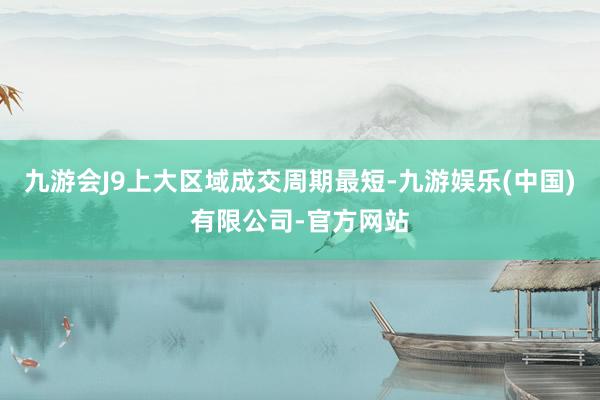 九游会J9上大区域成交周期最短-九游娱乐(中国)有限公司-官方网站