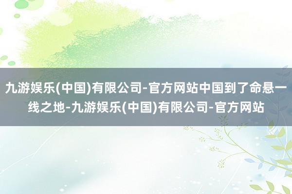 九游娱乐(中国)有限公司-官方网站中国到了命悬一线之地-九游娱乐(中国)有限公司-官方网站