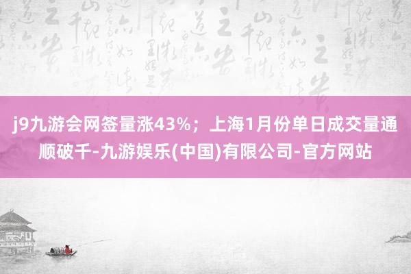 j9九游会网签量涨43%;上海1月份单日成交量通顺破千-九游娱乐(中国)有限公司-官方网站