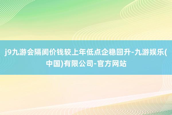 j9九游会隔阂价钱较上年低点企稳回升-九游娱乐(中国)有限公司-官方网站