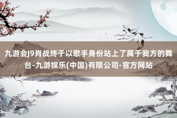九游会J9肖战终于以歌手身份站上了属于我方的舞台-九游娱乐(中国)有限公司-官方网站