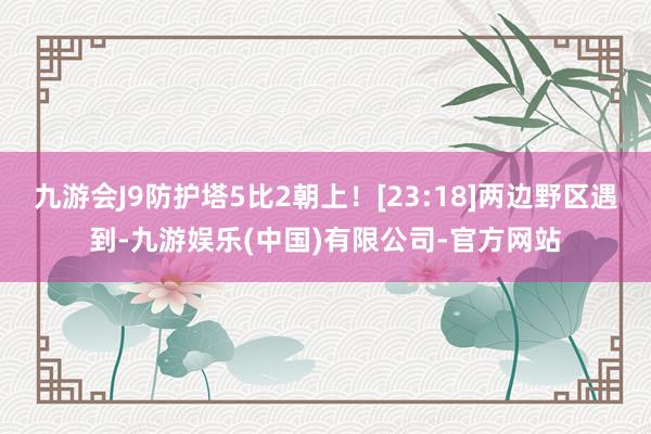 九游会J9防护塔5比2朝上！[23:18]两边野区遇到-九游娱乐(中国)有限公司-官方网站