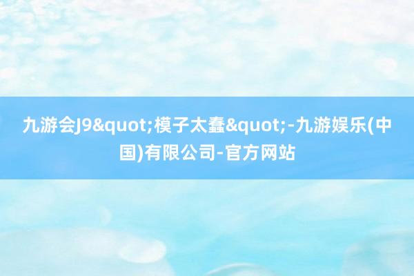 九游会J9"模子太蠢"-九游娱乐(中国)有限公司-官方网站