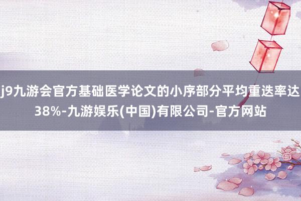 j9九游会官方基础医学论文的小序部分平均重迭率达38%-九游娱乐(中国)有限公司-官方网站