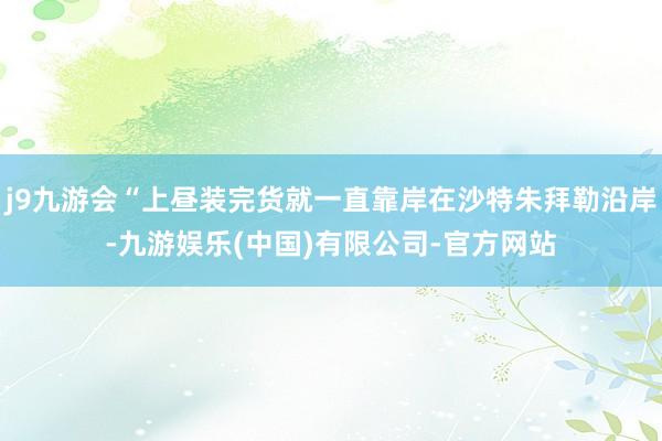 j9九游会“上昼装完货就一直靠岸在沙特朱拜勒沿岸-九游娱乐(中国)有限公司-官方网站
