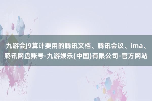九游会J9算计要用的腾讯文档、腾讯会议、ima、腾讯网盘账号-九游娱乐(中国)有限公司-官方网站